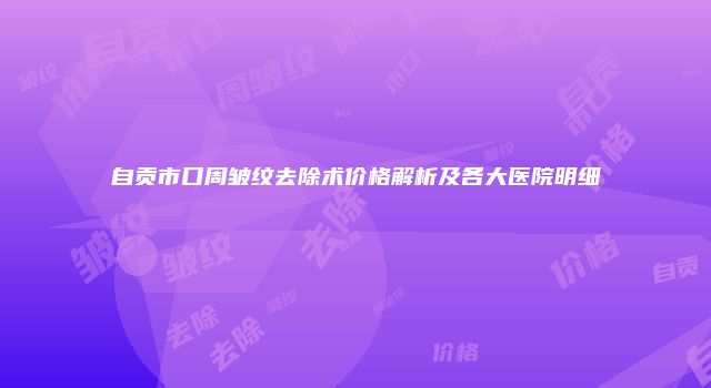 自贡市口周皱纹去除术价格解析及各大医院明细