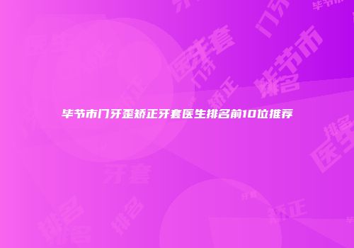 毕节市门牙歪矫正牙套医生排名前10位推荐