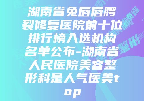 湖南省兔唇唇腭裂修复医院前十位排行榜入选机构名单公布-湖南省人民医院美容整形科是人气医美top
