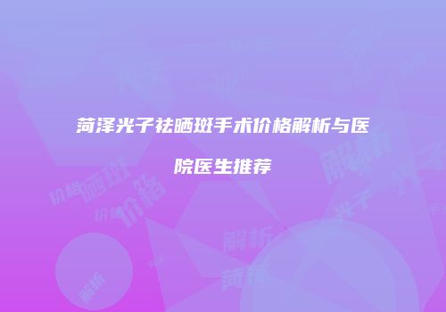 菏泽光子祛晒斑手术价格解析与医院医生推荐