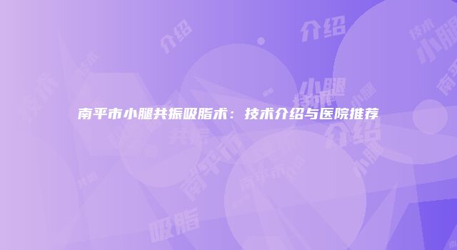 南平市小腿共振吸脂术：技术介绍与医院推荐