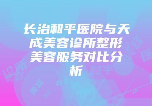 长治和平医院与天成美容诊所整形美容服务对比分析