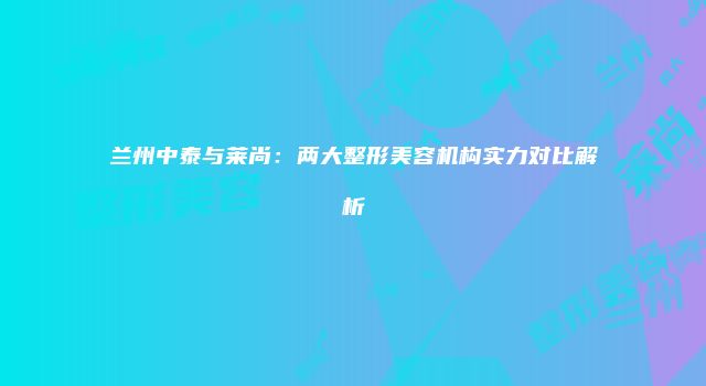 兰州中泰与莱尚：两大整形美容机构实力对比解析