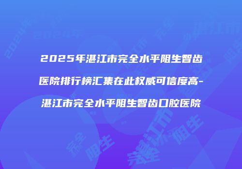 2025年湛江市完全水平阻生智齿医院排行榜汇集在此权威可信度高-湛江市完全水平阻生智齿口腔医院