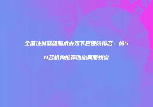 全国注射器吸脂术去双下巴医院排名：前50名机构推荐助您美丽蜕变