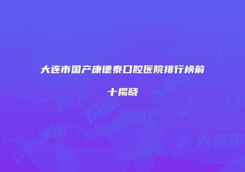 大连市国产康德泰口腔医院排行榜前十揭晓