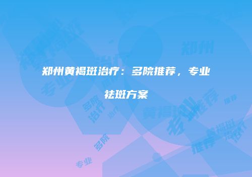 郑州黄褐斑治疗：多院推荐，专业祛斑方案