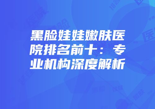 黑脸娃娃嫩肤医院排名前十：专业机构深度解析