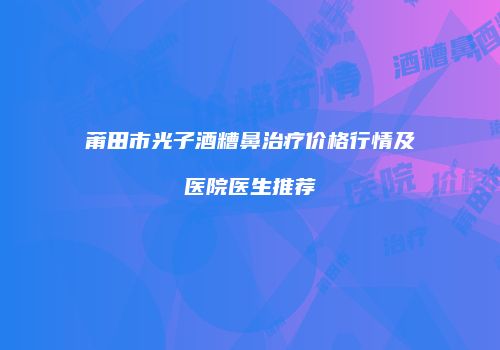莆田市光子酒糟鼻治疗价格行情及医院医生推荐