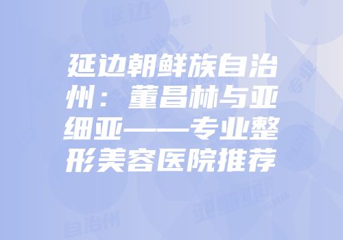 延边朝鲜族自治州:董昌林与亚细亚——专业整形美容医院推荐