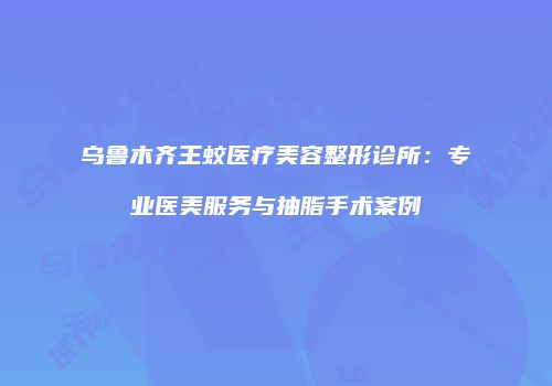 乌鲁木齐王蛟医疗美容整形诊所：专业医美服务与抽脂手术案例