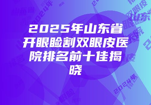 2025年山东省开眼睑割双眼皮医院排名前十佳揭晓
