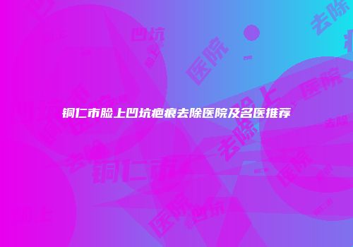 铜仁市脸上凹坑疤痕去除医院及名医推荐