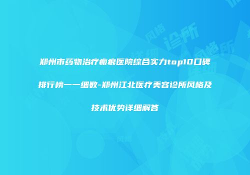 郑州市药物治疗瘢痕医院综合实力top10口碑排行榜一一细数-郑州江北医疗美容诊所风格及技术优势详细解答