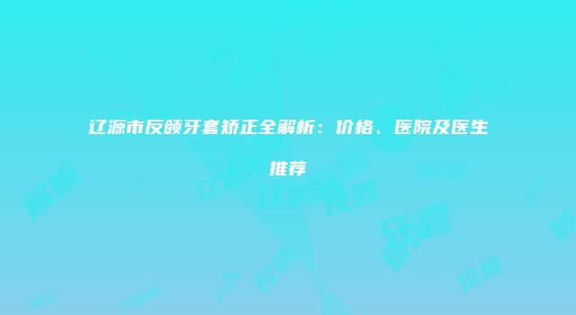 辽源市反颌牙套矫正全解析：价格、医院及医生推荐
