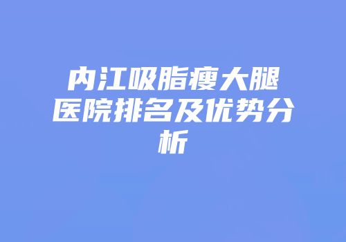 内江吸脂瘦大腿医院排名及优势分析