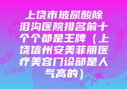 上饶市玻尿酸除泪沟医院排名前十个个都是王牌（上饶信州安美菲丽医疗美容门诊部是人气高的）