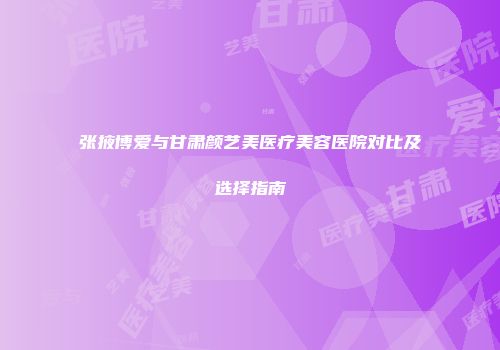 张掖博爱与甘肃颜艺美医疗美容医院对比及选择指南