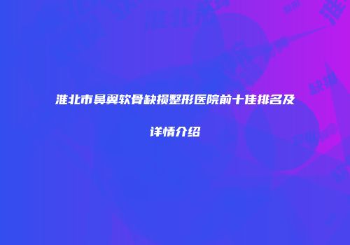 淮北市鼻翼软骨缺损整形医院前十佳排名及详情介绍