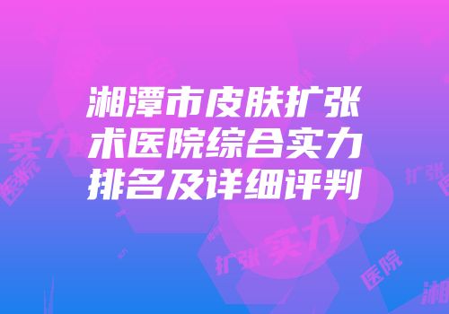 湘潭市皮肤扩张术医院综合实力排名及详细评判