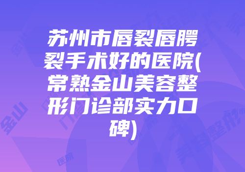 苏州市唇裂唇腭裂手术好的医院(常熟金山美容整形门诊部实力口碑)