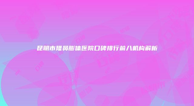 昆明市隆鼻膨体医院口碑排行前八机构解析