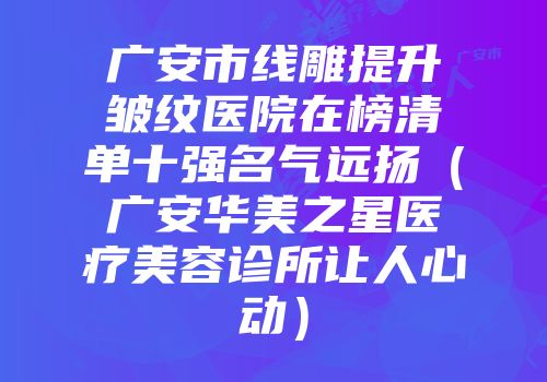 广安市线雕提升皱纹医院在榜清单十强名气远扬（广安华美之星医疗美容诊所让人心动）