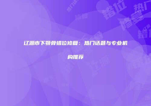 辽源市下颚骨错位修复：热门话题与专业机构推荐