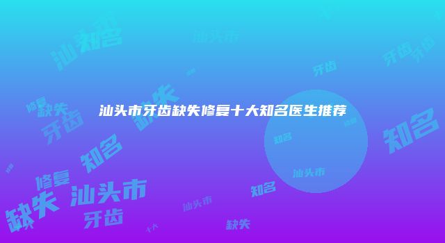 汕头市牙齿缺失修复十大知名医生推荐