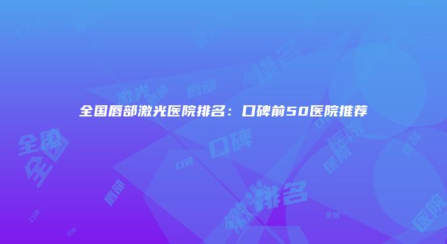 全国唇部激光医院排名:口碑前50医院推荐