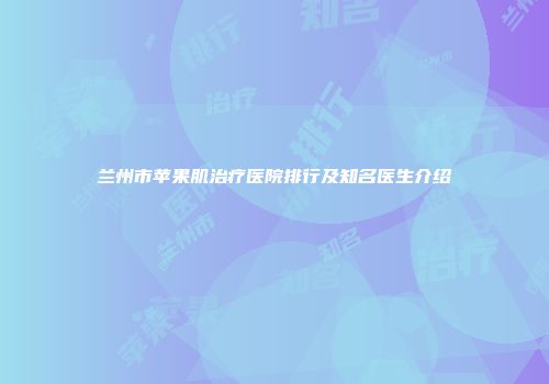 兰州市苹果肌治疗医院排行及知名医生介绍
