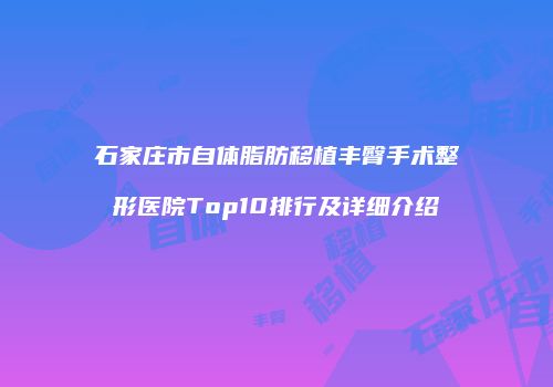 石家庄市自体脂肪移植丰臀手术整形医院Top10排行及详细介绍