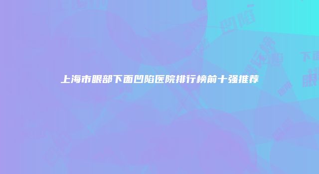 上海市眼部下面凹陷医院排行榜前十强推荐