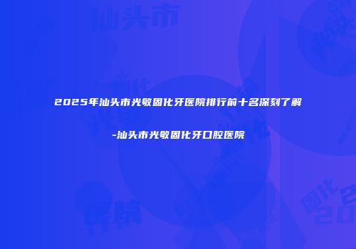 2025年汕头市光敏固化牙医院排行前十名深刻了解-汕头市光敏固化牙口腔医院