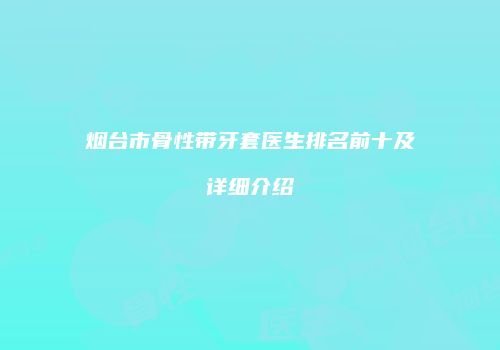 烟台市骨性带牙套医生排名前十及详细介绍