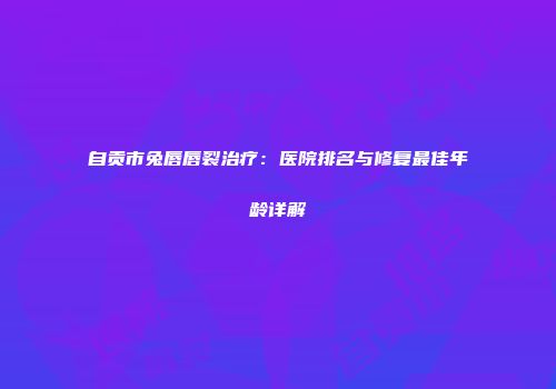 自贡市兔唇唇裂治疗：医院排名与修复最佳年龄详解