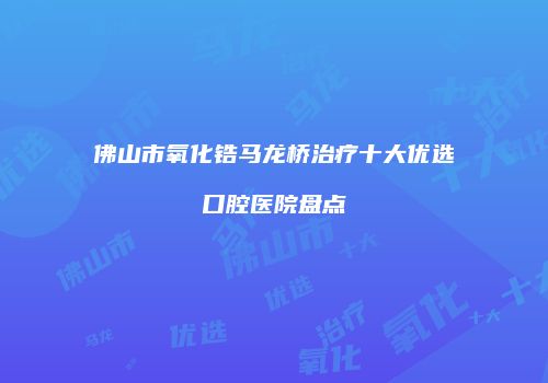 佛山市氧化锆马龙桥治疗十大优选口腔医院盘点