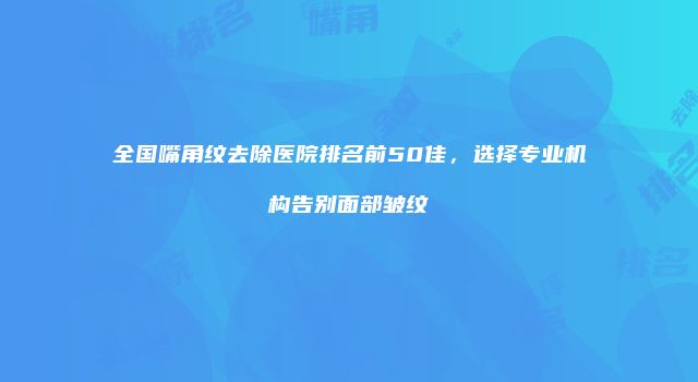 全国嘴角纹去除医院排名前50佳，选择专业机构告别面部皱纹