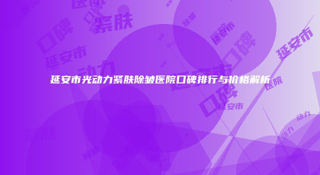 延安市光动力紧肤除皱医院口碑排行与价格解析