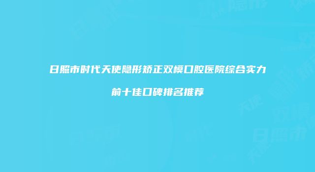 日照市时代天使隐形矫正双模口腔医院综合实力前十佳口碑排名推荐