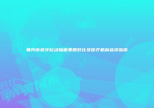 黄冈市恒牙松动加固费用对比及医疗机构选择指南
