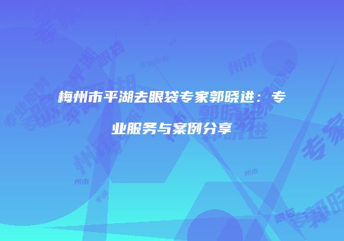 梅州市平湖去眼袋专家郭晓进：专业服务与案例分享