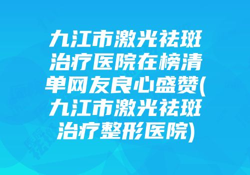 九江市激光祛斑治疗医院在榜清单网友良心盛赞(九江市激光祛斑治疗整形医院)
