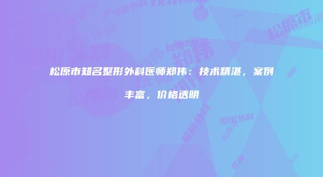 松原市知名整形外科医师郑伟：技术精湛，案例丰富，价格透明