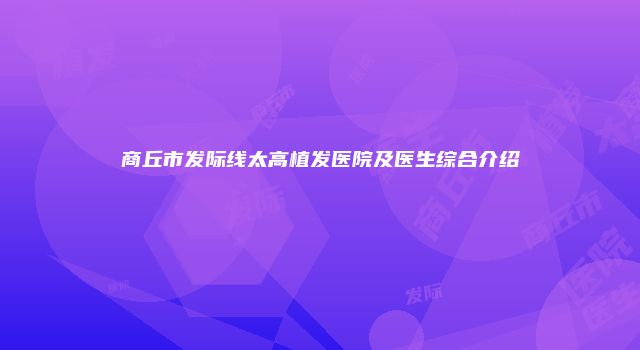 商丘市发际线太高植发医院及医生综合介绍