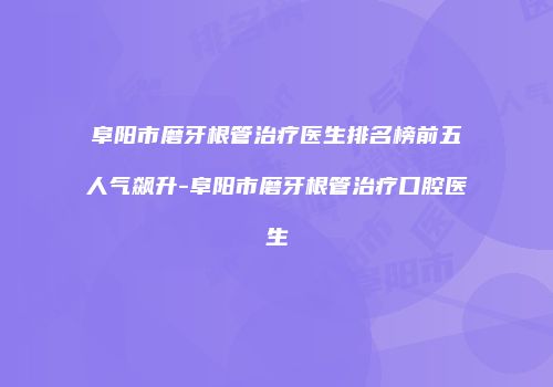 阜阳市磨牙根管治疗医生排名榜前五人气飙升-阜阳市磨牙根管治疗口腔医生