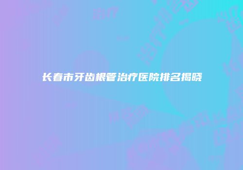 长春市牙齿根管治疗医院排名揭晓