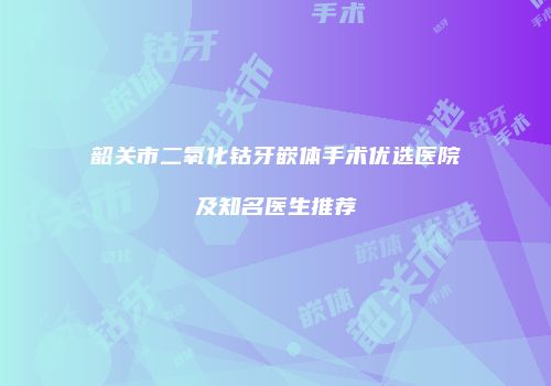 韶关市二氧化钴牙嵌体手术优选医院及知名医生推荐