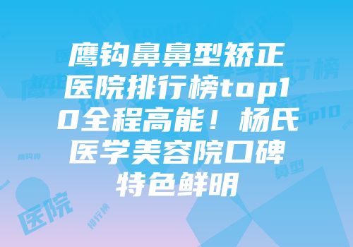鹰钩鼻鼻型矫正医院排行榜top10全程高能!杨氏医学美容院口碑特色鲜明