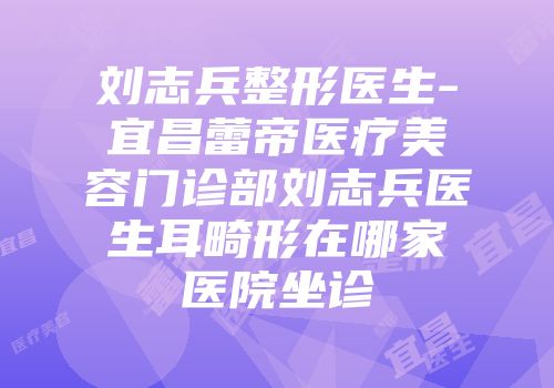 刘志兵整形医生-宜昌蕾帝医疗美容门诊部刘志兵医生耳畸形在哪家医院坐诊